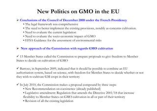New Politics on GMO in the EU
  Conclusions of the Council of December 2008 under the French Presidency
    • The legal framework was comprehensive
    • The need to better implement the existing provisions, notably as concerns cultivation.
    • Need to evaluate the current legislation
    • Need to evaluate the socio-economic impact of GMO
    • EFSA Guidance for the assessment of environmental risks

   New approach of the Commission with regards GMO cultivation

   13 Member States called the Commission to prepare proposals to give freedom to Member
States to decide on cultivation of GMO

   Barroso, in September 2009, indicated that it should be possible to combine an EU
authorisation system, based on science, with freedom for Member States to decide whether or not
they wish to cultivate GM crops in their territory

  In July 2010, the Commission makes a proposal compound by three steps:
    • New Recommendation on coexistence (already published)
    • Legislative amendment: Regulation that amends the Directive 2001/18 that increase
    flexibility to Member States on GMO cultivation in all or part of their territory
    • Revision of all the existing legislation
 