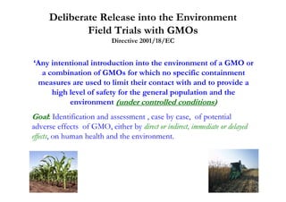 Deliberate Release into the Environment
             Field Trials with GMOs
                           Directive 2001/18/EC


‘Any intentional introduction into the environment of a GMO or
  a combination of GMOs for which no specific containment
 measures are used to limit their contact with and to provide a
     high level of safety for the general population and the
          environment (under controlled conditions)
Goal: Identification and assessment , case by case, of potential
adverse effects of GMO, either by direct or indirect, immediate or delayed
effects, on human health and the environment.
 