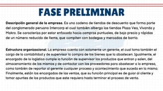 FASE PRELIMINAR
Descripción general de la empresa. Es una cadena de tiendas de descuento que forma parte
del conglomerado peruano Intercorp el cual también alberga las tiendas Plaza Vea, Vivanda y
Makro. Se caracteriza por estar enfocado hacia compras puntuales, de bajo precio y rápidas
de un número reducido de ítems, que compiten con bodegas y mercados de barrio.
Estructura organizacional. La empresa cuenta con solamente un gerente, el cual toma también el
cargo de la contabilidad y de supervisar la compra de los bienes que la abastecen. Igualmente, el
encargado de la logística cumple la función de supervisar los productos que entran y salen, del
almacenamiento de los mismos y de contactar con los proveedores para abastecer a la empresa,
como también de reportar al gerente cualquier proceso y acontecimiento que suceda en la misma.
Finalmente, están los encargados de las ventas, que su función principal es de guiar al cliente y
tomar apuntes de los productos que este requiera hasta terminar el proceso de venta.
 