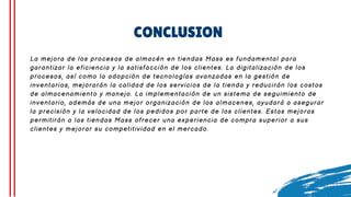CONCLUSION
La mejora de los procesos de almacén en tiendas Mass es fundamental para
garantizar la eficiencia y la satisfacción de los clientes. La digitalización de los
procesos, así como la adopción de tecnologías avanzadas en la gestión de
inventarios, mejorarán la calidad de los servicios de la tienda y reducirán los costos
de almacenamiento y manejo. La implementación de un sistema de seguimiento de
inventario, además de una mejor organización de los almacenes, ayudará a asegurar
la precisión y la velocidad de los pedidos por parte de los clientes. Estas mejoras
permitirán a las tiendas Mass ofrecer una experiencia de compra superior a sus
clientes y mejorar su competitividad en el mercado.
 