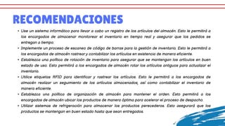 RECOMENDACIONES
• Use un sistema informático para llevar a cabo un registro de los artículos del almacén. Esto le permitirá a
los encargados de almacenar monitorear el inventario en tiempo real y asegurar que los pedidos se
entregan a tiempo.
• Implemente un proceso de escaneo de código de barras para la gestión de inventario. Esto le permitirá a
los encargados de almacén rastrear y contabilizar los artículos en existencia de manera eficiente.
• Establezca una política de rotación de inventario para asegurar que se mantengan los artículos en buen
estado de uso. Esto permitirá a los encargados de almacén rotar los artículos antiguos para actualizar el
inventario.
• Utilice etiquetas RFID para identificar y rastrear los artículos. Esto le permitirá a los encargados de
almacén realizar un seguimiento de los artículos almacenados, así como contabilizar el inventario de
manera eficiente.
• Establezca una política de organización de almacén para mantener el orden. Esto permitirá a los
encargados de almacén ubicar los productos de manera óptima para acelerar el proceso de despacho.
• Utilizar sistemas de refrigeración para almacenar los productos perecederos. Esto asegurará que los
productos se mantengan en buen estado hasta que sean entregados.
 