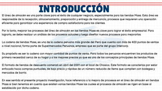 INTRODUCCIÓN
El área de almacén es una parte clave para el éxito de cualquier negocio, especialmente para las tiendas Mass. Esta área es
responsable de la recepción, almacenamiento, preparación y entrega de mercancía, procesos que requieren una operación
eficiente para garantizar una experiencia de compra satisfactoria para los clientes.
Por lo tanto, mejorar los procesos del área de almacén en las tiendas Mass es clave para lograr el éxito empresarial. Para
lograrlo, se debe realizar un análisis de los procesos actuales y luego diseñar nuevos procesos para mejorarlos.
La cadena de tiendas Mass, es una de la cadena peruana más grande del Perú que cuenta con más de 400 puntos de ventas
a nivel nacional, forma parte de Supermercados Peruanos, empresa que es parte del grupo Intercorp.
Su propósito es ser la cadena con mayor cantidad de puntos de venta. Para todos los peruanos encuentren los productos de
primera necesidad cerca de su hogar y a los mejores precios ya que es uno de los conceptos principales de tiendas Mass.
El formato de tiendas de descuento comenzó en abril del 2001 con el local de Chosica. Este formato se caracteriza por estar
enfocado hacia compras puntuales, de bajo precio y rápidas de un número reducido de ítems que compiten con bodegas y
mercados de barrio.
En ese sentido el presente proyecto investigación, hace referencia a la mejora de procesos en el área de almacén en tiendas
Mass si bien tenemos en cuenta que existen varias tiendas Mass las cuales el procesos de almacén se rigen en base al
establecido por dicha cadena.
 