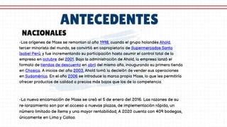 ANTECEDENTES
-Los orígenes de Mass se remontan al año 1998, cuando el grupo holandés Ahold,
tercer minorista del mundo, se convirtió en copropietario de Supermercados Santa
Isabel Perú, y fue incrementando su participación hasta asumir el control total de la
empresa en octubre del 2001. Bajo la administración de Ahold, la empresa lanzó el
formato de tiendas de descuento en abril del mismo año, inaugurando su primera tienda
en Chosica. A inicios del año 2003, Ahold tomó la decisión de vender sus operaciones
en Sudamérica. En el año 2006 se introduce la marca propia Mass, lo que les permitiría
ofrecer productos de calidad a precios más bajos que los de la competencia
NACIONALES
-La nueva encarnación de Mass se creó el 5 de enero del 2016. Las razones de su
re-lanzamiento son por el acceso a nuevas plazas, de implementación rápida, un
número limitado de ítems y una mayor rentabilidad; A 2020 cuenta con 409 bodegas,
únicamente en Lima y Callao.
 