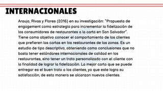 Araujo, Rivas y Flores (2016) en su investigación: “Propuesta de
engagement como estrategia para incrementar la fidelización de
los consumidores de restaurantes a la carta en San Salvador”.
Tiene como objetivo conocer el comportamiento de los clientes
que prefieren las cartas en los restaurantes de las zonas. Es un
estudio de tipo descriptivo, obteniendo como conclusiones que no
basta tener estándares internacionales de calidad en los
restaurantes, sino tener un trato personalizado con el cliente con
la finalidad de lograr la fidelización. La mejor carta que se puede
entregar es el buen trato a los clientes, ya que este logra su
satisfacción, de esta manera se alcanzan nuevos clientes.
INTERNACIONALES
 