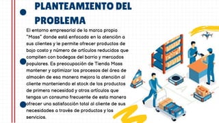 PLANTEAMIENTO DEL
PROBLEMA
El entorno empresarial de la marca propia
“Mass” donde está enfocado en la atención a
sus clientes y le permite ofrecer productos de
bajo costo y número de artículos reducidos que
compiten con bodegas del barrio y mercados
populares. Es preocupación de Tienda Mass
mantener y optimizar los procesos del área de
almacén de esa manera mejora la atención al
cliente manteniendo el stock de los productos
de primera necesidad y otros artículos que
tengas un consumo frecuente de esta manera
ofrecer una satisfacción total al cliente de sus
necesidades a través de productos y los
servicios.
 