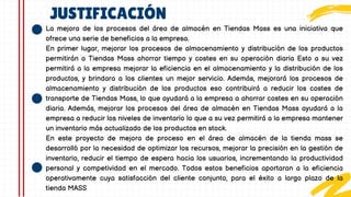 JUSTIFICACIÓN
La mejora de los procesos del área de almacén en Tiendas Mass es una iniciativa que
ofrece una serie de beneficios a la empresa.
En primer lugar, mejorar los procesos de almacenamiento y distribución de los productos
permitirán a Tiendas Mass ahorrar tiempo y costes en su operación diaria Esto a su vez
permitirá a la empresa mejorar la eficiencia en el almacenamiento y la distribución de los
productos, y brindara a los clientes un mejor servicio. Además, mejorará los procesos de
almacenamiento y distribución de los productos eso contribuirá a reducir los costes de
transporte de Tiendas Mass, lo que ayudará a la empresa a ahorrar costes en su operación
diaria. Además, mejorar los procesos del área de almacén en Tiendas Mass ayudará a la
empresa a reducir los niveles de inventario lo que a su vez permitirá a la empresa mantener
un inventario más actualizado de los productos en stock.
En este proyecto de mejora de proceso en el área de almacén de la tienda mass se
desarrolló por la necesidad de optimizar los recursos, mejorar la precisión en la gestión de
inventario, reducir el tiempo de espera hacia los usuarios, incrementando la productividad
personal y competividad en el mercado. Todos estos beneficios aportaran a la eficiencia
operativamente cuya satisfacción del cliente conjunto, para el éxito a largo plazo de la
tienda MASS
 