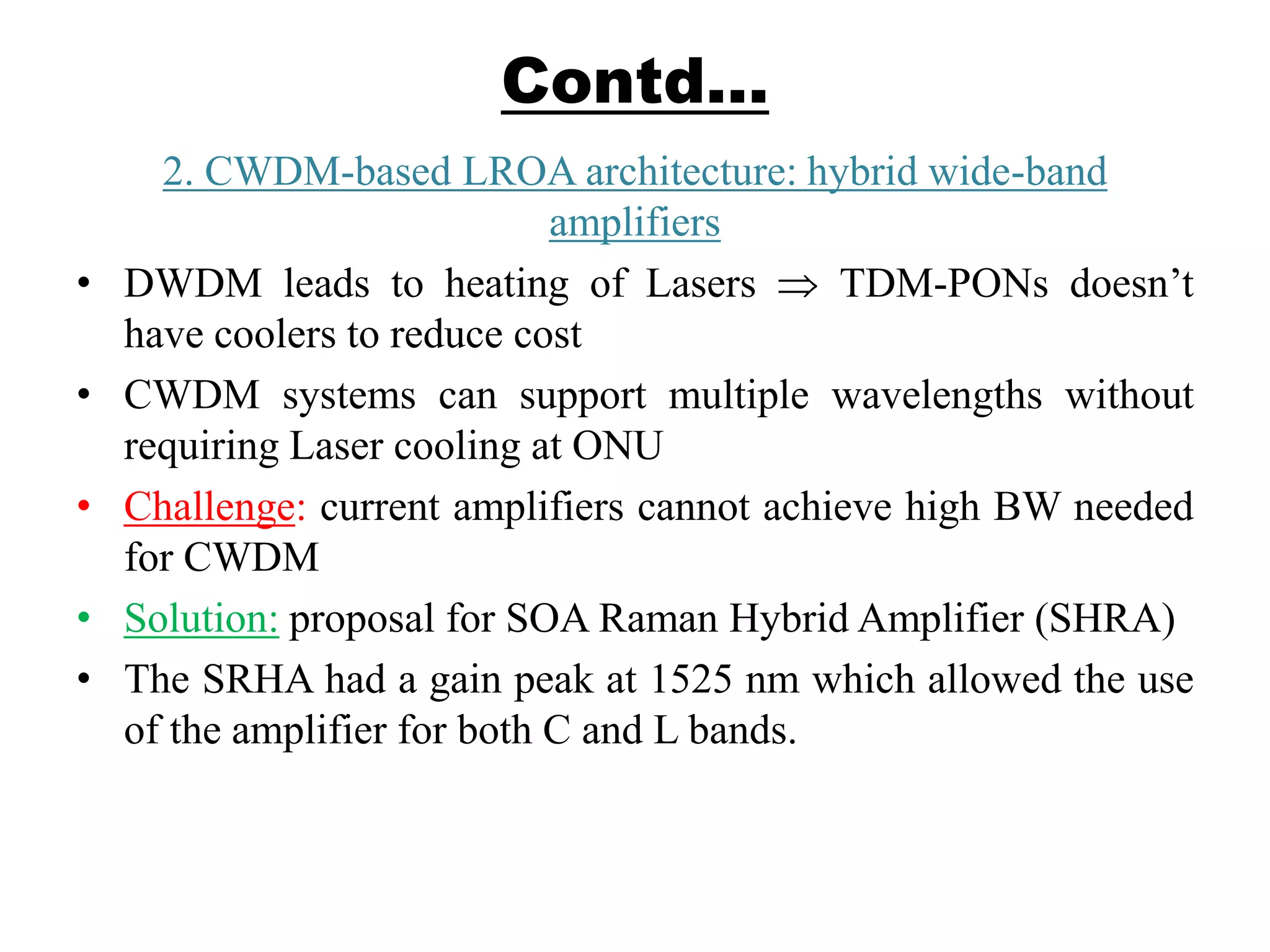 Contd…
2. CWDM-based LROA architecture: hybrid wide-band
amplifiers
• DWDM leads to heating of Lasers TDM-PONs doesn’t
have coolers to reduce cost
• CWDM systems can support multiple wavelengths without
requiring Laser cooling at ONU
• Challenge: current amplifiers cannot achieve high BW needed
for CWDM
• Solution: proposal for SOA Raman Hybrid Amplifier (SHRA)
• The SRHA had a gain peak at 1525 nm which allowed the use
of the amplifier for both C and L bands.
 