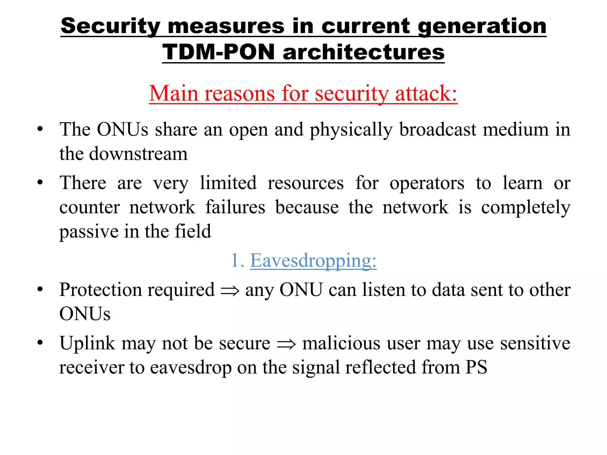 Security measures in current generation
TDM-PON architectures
Main reasons for security attack:
• The ONUs share an open and physically broadcast medium in
the downstream
• There are very limited resources for operators to learn or
counter network failures because the network is completely
passive in the field
1. Eavesdropping:
• Protection required any ONU can listen to data sent to other
ONUs
• Uplink may not be secure malicious user may use sensitive
receiver to eavesdrop on the signal reflected from PS
 