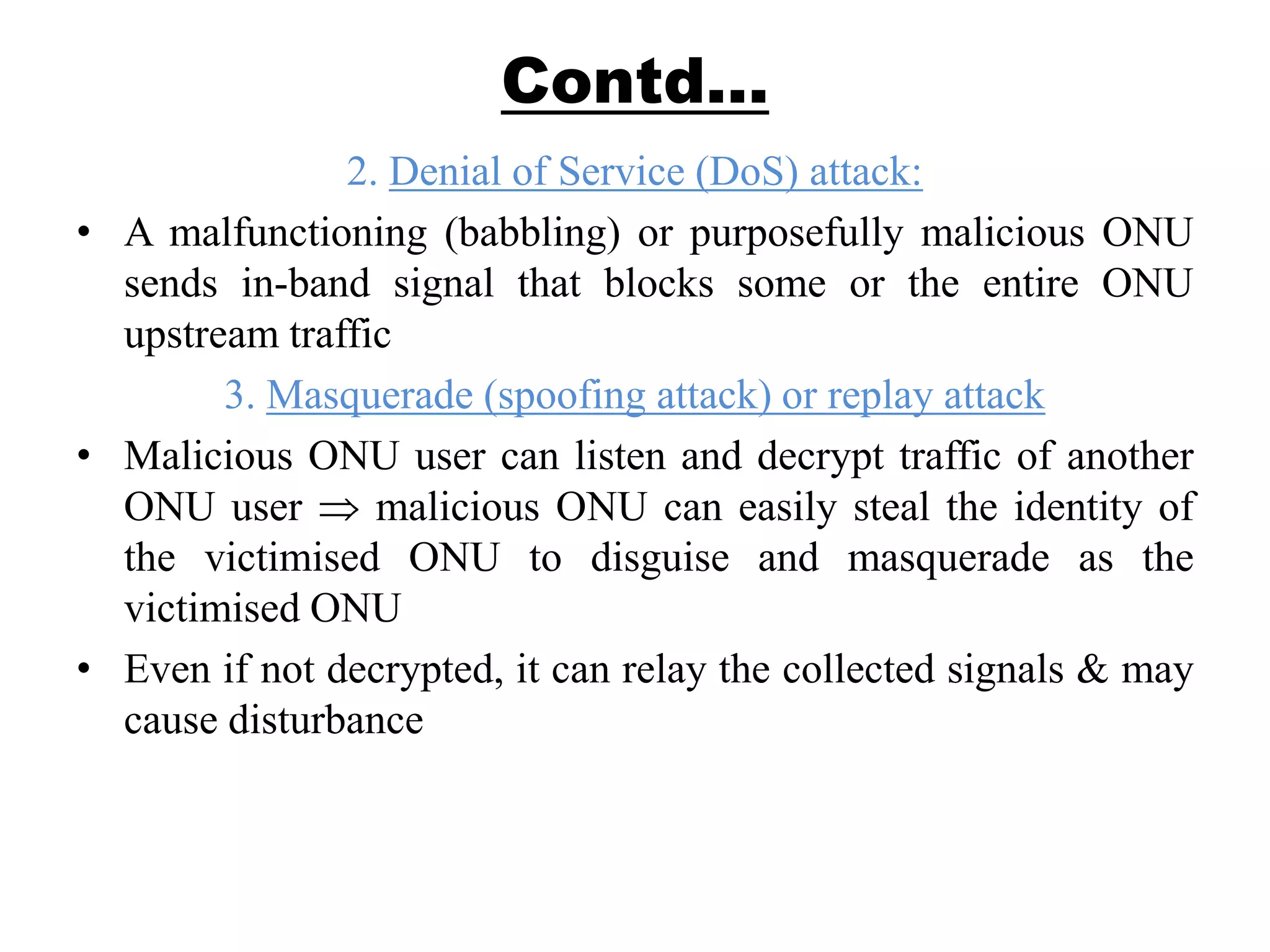 Contd…
2. Denial of Service (DoS) attack:
• A malfunctioning (babbling) or purposefully malicious ONU
sends in-band signal that blocks some or the entire ONU
upstream traffic
3. Masquerade (spoofing attack) or replay attack
• Malicious ONU user can listen and decrypt traffic of another
ONU user malicious ONU can easily steal the identity of
the victimised ONU to disguise and masquerade as the
victimised ONU
• Even if not decrypted, it can relay the collected signals & may
cause disturbance
 