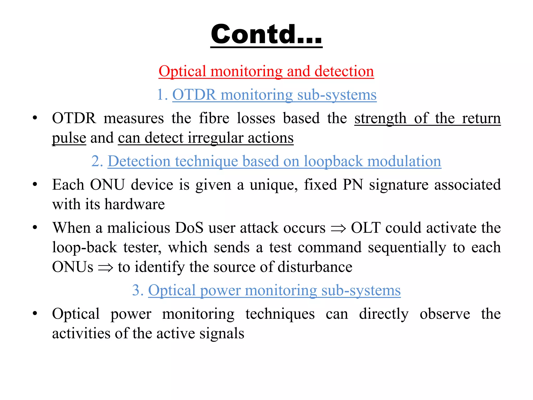 Contd…
Optical monitoring and detection
1. OTDR monitoring sub-systems
• OTDR measures the fibre losses based the strength of the return
pulse and can detect irregular actions
2. Detection technique based on loopback modulation
• Each ONU device is given a unique, fixed PN signature associated
with its hardware
• When a malicious DoS user attack occurs OLT could activate the
loop-back tester, which sends a test command sequentially to each
ONUs to identify the source of disturbance
3. Optical power monitoring sub-systems
• Optical power monitoring techniques can directly observe the
activities of the active signals
 
