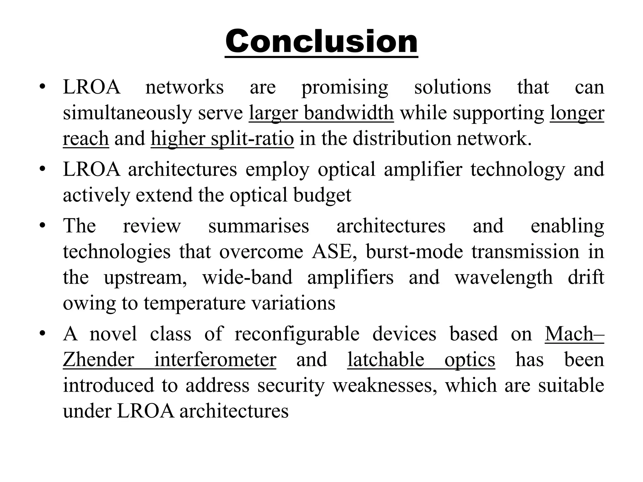 Conclusion
• LROA networks are promising solutions that can
simultaneously serve larger bandwidth while supporting longer
reach and higher split-ratio in the distribution network.
• LROA architectures employ optical amplifier technology and
actively extend the optical budget
• The review summarises architectures and enabling
technologies that overcome ASE, burst-mode transmission in
the upstream, wide-band amplifiers and wavelength drift
owing to temperature variations
• A novel class of reconfigurable devices based on Mach–
Zhender interferometer and latchable optics has been
introduced to address security weaknesses, which are suitable
under LROA architectures
 