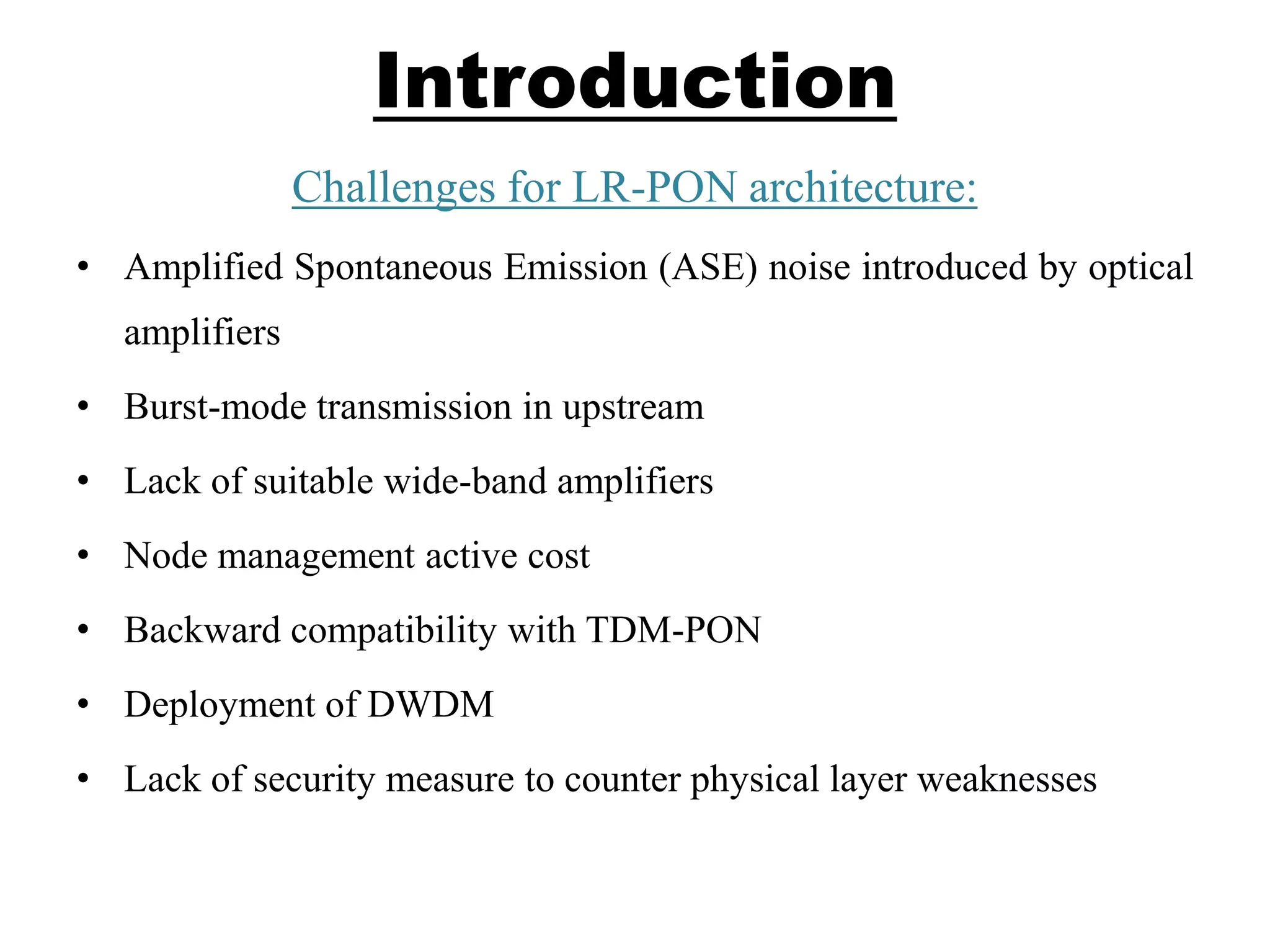 Introduction
Challenges for LR-PON architecture:
• Amplified Spontaneous Emission (ASE) noise introduced by optical
amplifiers
• Burst-mode transmission in upstream
• Lack of suitable wide-band amplifiers
• Node management active cost
• Backward compatibility with TDM-PON
• Deployment of DWDM
• Lack of security measure to counter physical layer weaknesses
 