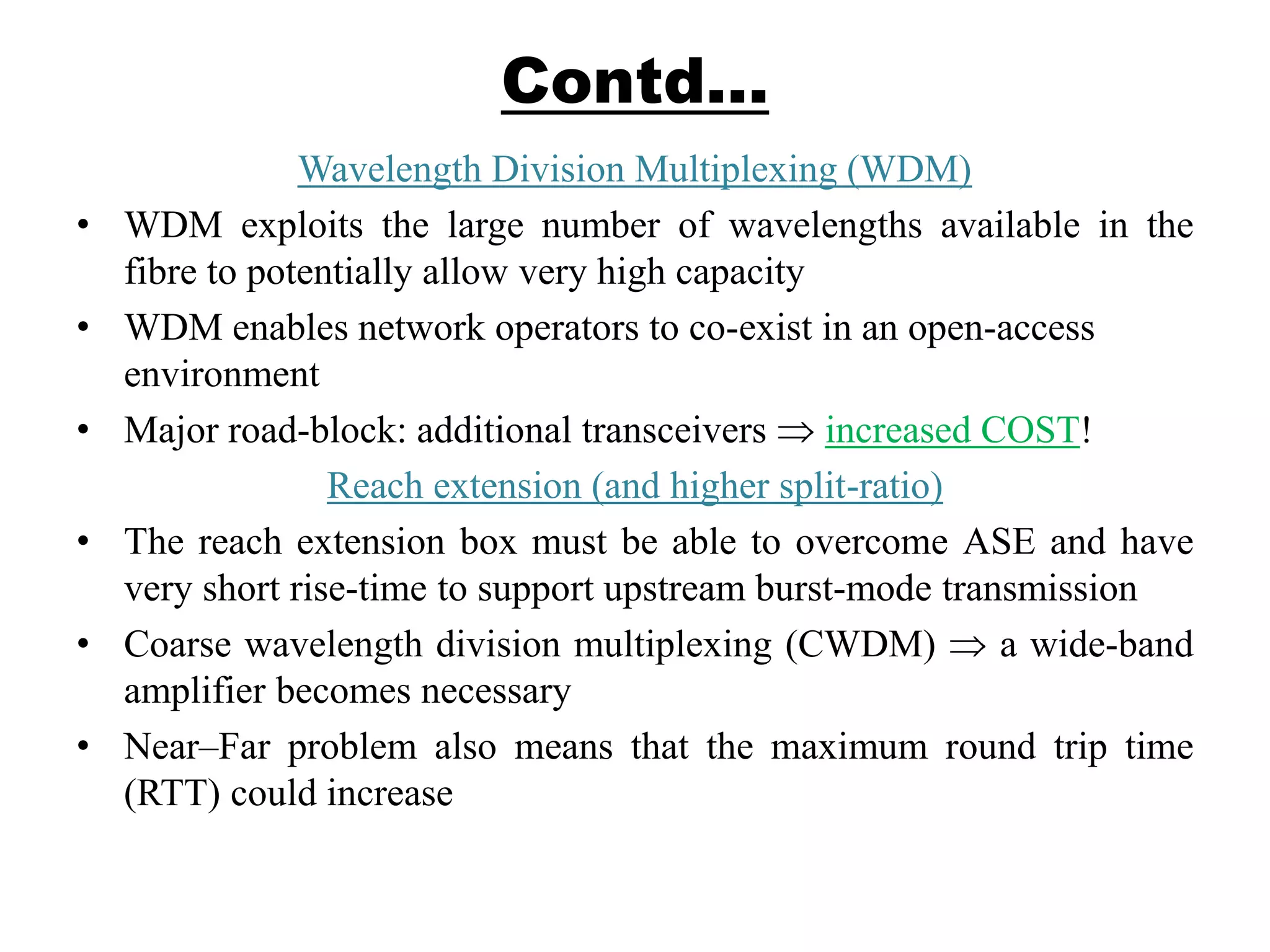 Contd…
Wavelength Division Multiplexing (WDM)
• WDM exploits the large number of wavelengths available in the
fibre to potentially allow very high capacity
• WDM enables network operators to co-exist in an open-access
environment
• Major road-block: additional transceivers increased COST!
Reach extension (and higher split-ratio)
• The reach extension box must be able to overcome ASE and have
very short rise-time to support upstream burst-mode transmission
• Coarse wavelength division multiplexing (CWDM) a wide-band
amplifier becomes necessary
• Near–Far problem also means that the maximum round trip time
(RTT) could increase
 