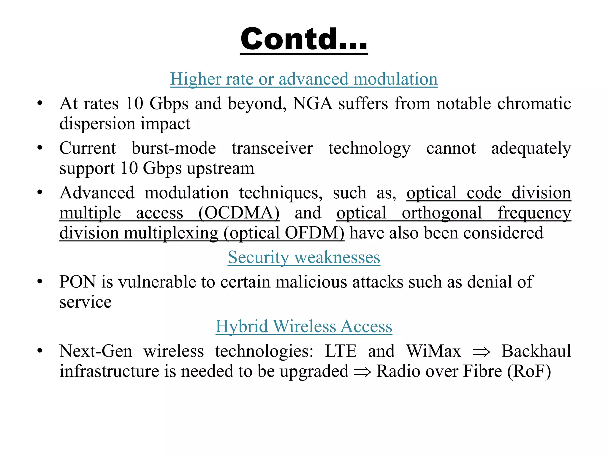 Contd…
Higher rate or advanced modulation
• At rates 10 Gbps and beyond, NGA suffers from notable chromatic
dispersion impact
• Current burst-mode transceiver technology cannot adequately
support 10 Gbps upstream
• Advanced modulation techniques, such as, optical code division
multiple access (OCDMA) and optical orthogonal frequency
division multiplexing (optical OFDM) have also been considered
Security weaknesses
• PON is vulnerable to certain malicious attacks such as denial of
service
Hybrid Wireless Access
• Next-Gen wireless technologies: LTE and WiMax Backhaul
infrastructure is needed to be upgraded Radio over Fibre (RoF)
 