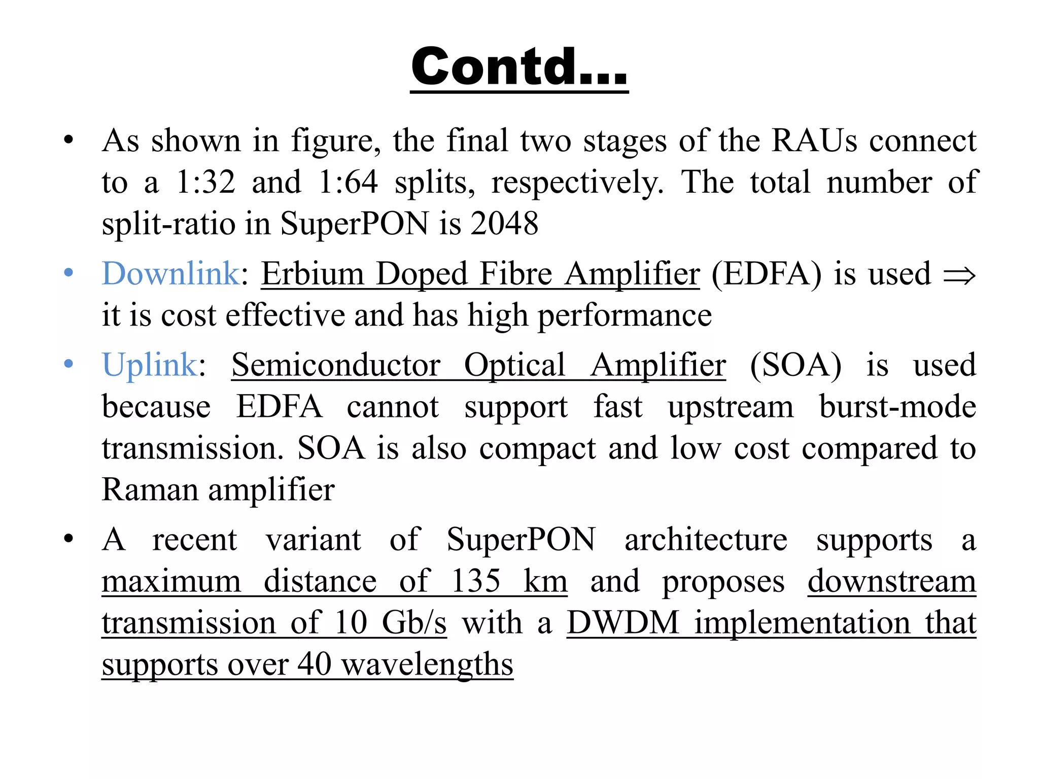Contd…
• As shown in figure, the final two stages of the RAUs connect
to a 1:32 and 1:64 splits, respectively. The total number of
split-ratio in SuperPON is 2048
• Downlink: Erbium Doped Fibre Amplifier (EDFA) is used
it is cost effective and has high performance
• Uplink: Semiconductor Optical Amplifier (SOA) is used
because EDFA cannot support fast upstream burst-mode
transmission. SOA is also compact and low cost compared to
Raman amplifier
• A recent variant of SuperPON architecture supports a
maximum distance of 135 km and proposes downstream
transmission of 10 Gb/s with a DWDM implementation that
supports over 40 wavelengths
 