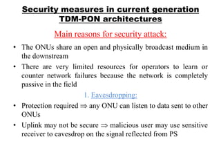 Security measures in current generation
TDM-PON architectures
Main reasons for security attack:
• The ONUs share an open and physically broadcast medium in
the downstream
• There are very limited resources for operators to learn or
counter network failures because the network is completely
passive in the field
1. Eavesdropping:
• Protection required any ONU can listen to data sent to other
ONUs
• Uplink may not be secure malicious user may use sensitive
receiver to eavesdrop on the signal reflected from PS
 