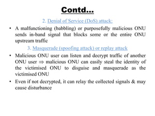 Contd…
2. Denial of Service (DoS) attack:
• A malfunctioning (babbling) or purposefully malicious ONU
sends in-band signal that blocks some or the entire ONU
upstream traffic
3. Masquerade (spoofing attack) or replay attack
• Malicious ONU user can listen and decrypt traffic of another
ONU user malicious ONU can easily steal the identity of
the victimised ONU to disguise and masquerade as the
victimised ONU
• Even if not decrypted, it can relay the collected signals & may
cause disturbance
 