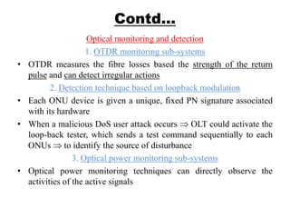 Contd…
Optical monitoring and detection
1. OTDR monitoring sub-systems
• OTDR measures the fibre losses based the strength of the return
pulse and can detect irregular actions
2. Detection technique based on loopback modulation
• Each ONU device is given a unique, fixed PN signature associated
with its hardware
• When a malicious DoS user attack occurs OLT could activate the
loop-back tester, which sends a test command sequentially to each
ONUs to identify the source of disturbance
3. Optical power monitoring sub-systems
• Optical power monitoring techniques can directly observe the
activities of the active signals
 