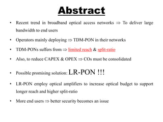 Abstract
• Recent trend in broadband optical access networks To deliver large
bandwidth to end users
• Operators mainly deploying TDM-PON in their networks
• TDM-PONs suffers from limited reach & split-ratio
• Also, to reduce CAPEX & OPEX COs must be consolidated
• Possible promising solution: LR-PON !!!
• LR-PON employ optical amplifiers to increase optical budget to support
longer reach and higher split-ratio
• More end users better security becomes an issue
 