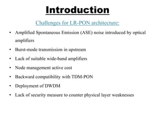 Introduction
Challenges for LR-PON architecture:
• Amplified Spontaneous Emission (ASE) noise introduced by optical
amplifiers
• Burst-mode transmission in upstream
• Lack of suitable wide-band amplifiers
• Node management active cost
• Backward compatibility with TDM-PON
• Deployment of DWDM
• Lack of security measure to counter physical layer weaknesses
 