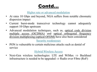 Contd…
Higher rate or advanced modulation
• At rates 10 Gbps and beyond, NGA suffers from notable chromatic
dispersion impact
• Current burst-mode transceiver technology cannot adequately
support 10 Gbps upstream
• Advanced modulation techniques, such as, optical code division
multiple access (OCDMA) and optical orthogonal frequency
division multiplexing (optical OFDM) have also been considered
Security weaknesses
• PON is vulnerable to certain malicious attacks such as denial of
service
Hybrid Wireless Access
• Next-Gen wireless technologies: LTE and WiMax Backhaul
infrastructure is needed to be upgraded Radio over Fibre (RoF)
 