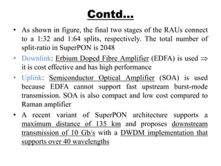 Contd…
• As shown in figure, the final two stages of the RAUs connect
to a 1:32 and 1:64 splits, respectively. The total number of
split-ratio in SuperPON is 2048
• Downlink: Erbium Doped Fibre Amplifier (EDFA) is used
it is cost effective and has high performance
• Uplink: Semiconductor Optical Amplifier (SOA) is used
because EDFA cannot support fast upstream burst-mode
transmission. SOA is also compact and low cost compared to
Raman amplifier
• A recent variant of SuperPON architecture supports a
maximum distance of 135 km and proposes downstream
transmission of 10 Gb/s with a DWDM implementation that
supports over 40 wavelengths
 