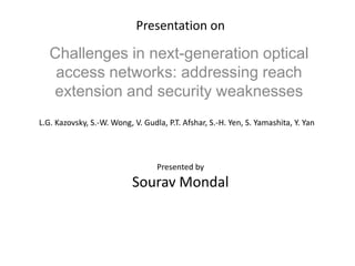 Presentation on
Challenges in next-generation optical
access networks: addressing reach
extension and security weaknesses
L.G. Kazovsky, S.-W. Wong, V. Gudla, P.T. Afshar, S.-H. Yen, S. Yamashita, Y. Yan
Presented by
Sourav Mondal
 