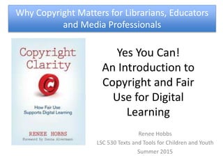 Yes You Can!
An Introduction to
Copyright and Fair
Use for Digital
Learning
Renee Hobbs
LSC 530 Texts and Tools for Children and Youth
Summer 2015
Why Copyright Matters for Librarians, Educators
and Media Professionals
 