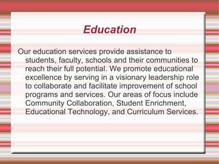 Education
Our education services provide assistance to
students, faculty, schools and their communities to
reach their full potential. We promote educational
excellence by serving in a visionary leadership role
to collaborate and facilitate improvement of school
programs and services. Our areas of focus include
Community Collaboration, Student Enrichment,
Educational Technology, and Curriculum Services.
 