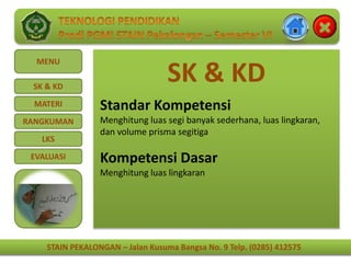 STAIN PEKALONGAN – Jalan Kusuma Bangsa No. 9 Telp. (0285) 412575
MENU
SK & KD
MATERI
RANGKUMAN
LKS
EVALUASI
STAIN PEKALONGAN – Jalan Kusuma Bangsa No. 9 Telp. (0285) 412575
SK & KD
Standar Kompetensi
Menghitung luas segi banyak sederhana, luas lingkaran,
dan volume prisma segitiga
Kompetensi Dasar
Menghitung luas lingkaran
 