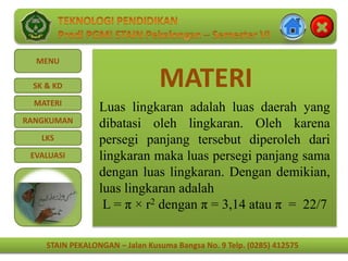 STAIN PEKALONGAN – Jalan Kusuma Bangsa No. 9 Telp. (0285) 412575
MENU
SK & KD
MATERI
RANGKUMAN
LKS
EVALUASI
STAIN PEKALONGAN – Jalan Kusuma Bangsa No. 9 Telp. (0285) 412575
MATERI
Luas lingkaran adalah luas daerah yang
dibatasi oleh lingkaran. Oleh karena
persegi panjang tersebut diperoleh dari
lingkaran maka luas persegi panjang sama
dengan luas lingkaran. Dengan demikian,
luas lingkaran adalah
L = π × r2 dengan π = 3,14 atau π = 22/7
 