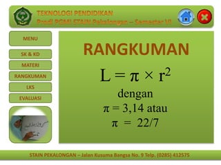 STAIN PEKALONGAN – Jalan Kusuma Bangsa No. 9 Telp. (0285) 412575
MENU
SK & KD
MATERI
RANGKUMAN
LKS
EVALUASI
STAIN PEKALONGAN – Jalan Kusuma Bangsa No. 9 Telp. (0285) 412575
RANGKUMAN
L = π × r2
dengan
π = 3,14 atau
π = 22/7
 