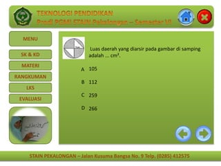 STAIN PEKALONGAN – Jalan Kusuma Bangsa No. 9 Telp. (0285) 412575
MENU
SK & KD
MATERI
RANGKUMAN
LKS
EVALUASI
STAIN PEKALONGAN – Jalan Kusuma Bangsa No. 9 Telp. (0285) 412575
Luas daerah yang diarsir pada gambar di samping
adalah ... cm².
105
112
259
266
A
B
C
D
 