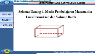 Created by Ika Pratiwi (ika06pratiwi.ip@ gmail.co m)
Media Pembelajaran Matematika Berbasis ICTMedia Pembelajaran Matematika Berbasis ICT
LUAS PERMUKAAN DAN VOLUME BALOK
KI & KDKI & KD
MATERIMATERI
LATIHANLATIHAN
Selamat Datang di Media Pembelajaran Matematika
Luas Permukaan dan Volume Balok
 