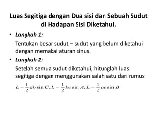 Luas Segitiga dengan Dua sisi dan Sebuah Sudut
           di Hadapan Sisi Diketahui.
• Langkah 1:
  Tentukan besar sudut – sudut yang belum diketahui
  dengan memakai aturan sinus.
• Langkah 2:
  Setelah semua sudut diketahui, hitunglah luas
  segitiga dengan menggunakan salah satu dari rumus
      1                1               1
  L     ab sin C , L     bc sin A, L     ac sin B
      2                2               2
 