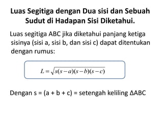 Luas Segitiga dengan Dua sisi dan Sebuah
    Sudut di Hadapan Sisi Diketahui.
Luas segitiga ABC jika diketahui panjang ketiga
sisinya (sisi a, sisi b, dan sisi c) dapat ditentukan
dengan rumus:

           L     s(s a)(s b)(s c)


Dengan s = (a + b + c) = setengah keliling ∆ABC
 