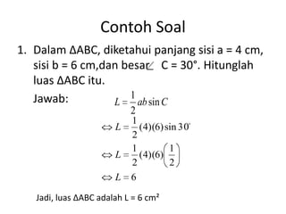 Contoh Soal
1. Dalam ∆ABC, diketahui panjang sisi a = 4 cm,
   sisi b = 6 cm,dan besar C = 30°. Hitunglah
   luas ∆ABC itu.
   Jawab:             1
                   L    ab sin C
                           2
                           1
                       L     (4)(6) sin 30
                           2
                           1         1
                       L     (4)(6)
                           2         2
                       L   6

   Jadi, luas ∆ABC adalah L = 6 cm²
 
