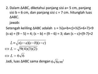 2. Dalam ∆ABC, diketahui panjang sisi a= 5 cm, panjang
   sisi b = 6 cm, dan panjang sisi c = 7 cm. hitunglah luas
   ∆ABC.
   jawab:
Setengah keliling ∆ABC adalah s = ½(a+b+c)=½(5+6+7)=9
(s-a) = (9 – 5) = 4; (s – b) = (9 – 6) = 3; dan (s – c)=(9-7)=2

   L    s(s a)(s b)(s c)
   L      9( 4)(3)(2)
   L 6 6
Jadi, luas ∆ABC sama dengan 6 6cm2
 