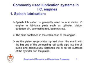 11
1. Splash lubrication:
Commonly used lubrication systems in
I.C. engines
Splash lubrication is generally used in a 4 stroke IC
engine to lubricate parts such as cylinder, piston,
gudgeon pin, connecting rod, bearings etc.
The oil is contained in the crank case of the engine.
 As the piston reciprocates up and down the crank with
the big end of the connecting rod partly dips into the oil
sump and continuously splashes the oil to the surfaces
of the cylinder and the piston.
Department of Mechanical and Manufacturing Engineering
 