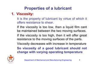 4
Properties of a lubricant
1. Viscosity:
It is the property of lubricant by virtue of which it
offers resistance to shear.
If the viscosity is too low, then a liquid film cant
be maintained between the two moving surfaces.
If the viscosity is too high, then it will offer great
resistance to the moving surfaces of the parts.
Viscosity decreases with increase in temperature
So viscosity of a good lubricant should not
change with varying operating temperature
Department of Mechanical and Manufacturing Engineering
 