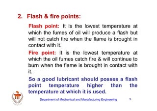 5
2. Flash & fire points:
Flash point: It is the lowest temperature at
which the fumes of oil will produce a flash but
will not catch fire when the flame is brought in
contact with it.
Fire point: It is the lowest temperature at
which the oil fumes catch fire & will continue to
burn when the flame is brought in contact with
it.
So a good lubricant should posses a flash
point temperature higher than the
temperature at which it is used.
Department of Mechanical and Manufacturing Engineering
 