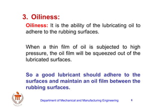 6
3. Oiliness:
Oiliness: It is the ability of the lubricating oil to
adhere to the rubbing surfaces.
When a thin film of oil is subjected to high
pressure, the oil film will be squeezed out of the
lubricated surfaces.
So a good lubricant should adhere to the
surfaces and maintain an oil film between the
rubbing surfaces.
Department of Mechanical and Manufacturing Engineering
 