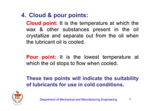7
4. Cloud & pour points:
Cloud point: It is the temperature at which the
wax & other substances present in the oil
crystallize and separate out from the oil when
the lubricant oil is cooled.
Pour point: It is the lowest temperature at
which the oil stops to flow when cooled.
These two points will indicate the suitability
of lubricants for use in cold conditions.
Department of Mechanical and Manufacturing Engineering
 