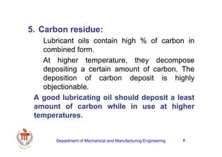 8
5. Carbon residue:
Lubricant oils contain high % of carbon in
combined form.
At higher temperature, they decompose
depositing a certain amount of carbon. The
deposition of carbon deposit is highly
objectionable.
A good lubricating oil should deposit a least
amount of carbon while in use at higher
temperatures.
Department of Mechanical and Manufacturing Engineering
 