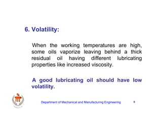9
6. Volatility:
When the working temperatures are high,
some oils vaporize leaving behind a thick
residual oil having different lubricating
properties like increased viscosity.
A good lubricating oil should have low
volatility.
Department of Mechanical and Manufacturing Engineering
 