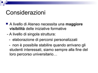 Considerazioni
 A livello di Ateneo necessita una maggiore
visibilità delle iniziative formative
- A livello di singola struttura:
- elaborazione di percorsi personalizzati
- non è possibile stabilire quando arrivano gli
studenti interessati, siamo sempre alla fine del
loro percorso universitario…
 