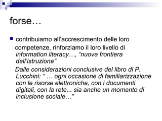 forse…
 contribuiamo all’accrescimento delle loro
competenze, rinforziamo il loro livello di
information literacy…, “nuova frontiera
dell’istruzione”
Dalle considerazioni conclusive del libro di P.
Lucchini: “ … ogni occasione di familiarizzazione
con le risorse elettroniche, con i documenti
digitali, con la rete... sia anche un momento di
inclusione sociale…”
 