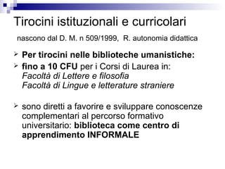 Tirocini istituzionali e curricolari
nascono dal D. M. n 509/1999, R. autonomia didattica
 Per tirocini nelle biblioteche umanistiche:
 fino a 10 CFU per i Corsi di Laurea in:
Facoltà di Lettere e filosofia
Facoltà di Lingue e letterature straniere
 sono diretti a favorire e sviluppare conoscenze
complementari al percorso formativo
universitario: biblioteca come centro di
apprendimento INFORMALE
 
