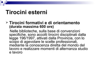 Tirocini esterni
 Tirocini formativi e di orientamento
(durata massima 600 ore)
Nelle biblioteche, sulla base di convenzioni
specifiche, sono accolti tirocini disciplinati dalla
legge 196/1997, attivati dalla Provincia, con lo
scopo di agevolare le scelte professionali,
mediante la conoscenza diretta del mondo del
lavoro e realizzare momenti di alternanza studio
e lavoro
 