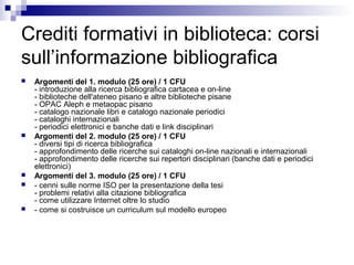 Crediti formativi in biblioteca: corsi
sull’informazione bibliografica
 Argomenti del 1. modulo (25 ore) / 1 CFU
- introduzione alla ricerca bibliografica cartacea e on-line
- biblioteche dell'ateneo pisano e altre biblioteche pisane
- OPAC Aleph e metaopac pisano
- catalogo nazionale libri e catalogo nazionale periodici
- cataloghi internazionali
- periodici elettronici e banche dati e link disciplinari
 Argomenti del 2. modulo (25 ore) / 1 CFU
- diversi tipi di ricerca bibliografica
- approfondimento delle ricerche sui cataloghi on-line nazionali e internazionali
- approfondimento delle ricerche sui repertori disciplinari (banche dati e periodici
elettronici)
 Argomenti del 3. modulo (25 ore) / 1 CFU
 - cenni sulle norme ISO per la presentazione della tesi
- problemi relativi alla citazione bibliografica
- come utilizzare Internet oltre lo studio
 - come si costruisce un curriculum sul modello europeo
 